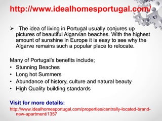 http://www.idealhomesportugal.com/
 The idea of living in Portugal usually conjures up
pictures of beautiful Algarvian beaches. With the highest
amount of sunshine in Europe it is easy to see why the
Algarve remains such a popular place to relocate.
Many of Portugal’s benefits include;
• Stunning Beaches
• Long hot Summers
• Abundance of history, culture and natural beauty
• High Quality building standards
Visit for more details:
http://www.idealhomesportugal.com/properties/centrally-located-brand-
new-apartment/1357
 