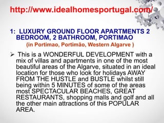 http://www.idealhomesportugal.com/
1: LUXURY GROUND FLOOR APARTMENTS 2
BEDROOM, 2 BATHROOM, PORTIMAO
(in Portimao, Portimão, Western Algarve )
 This is a WONDERFUL DEVELOPMENT with a
mix of villas and apartments in one of the most
beautiful areas of the Algarve, situated in an ideal
location for those who look for holidays AWAY
FROM THE HUSTLE and BUSTLE whilst still
being within 5 MINUTES of some of the areas
most SPECTACULAR BEACHES, GREAT
RESTAURANTS, shopping malls and golf and all
the other main attractions of this POPULAR
AREA.
 