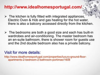 http://www.idealhomesportugal.com/
 The kitchen is fully fitted with integrated appliances,
Electric Oven & Hob and gas heating for the hot water,
there is also a balcony accessed directly from the kitchen.
 The bedrooms are both a good size and each has built-in
wardrobes and air-conditioning. The master bedroom has
an en-suite bathroom, there is shower room for guests use
and the 2nd double bedroom also has a private balcony.
Visit for more details:
http://www.idealhomesportugal.com/properties/luxury-ground-floor-
apartments-2-bedroom-2-bathroom-portimao/1608
 