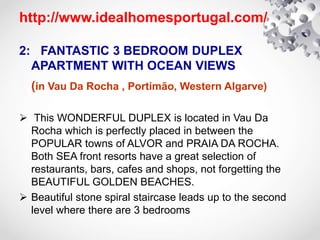 http://www.idealhomesportugal.com/
2: FANTASTIC 3 BEDROOM DUPLEX
APARTMENT WITH OCEAN VIEWS
(in Vau Da Rocha , Portimão, Western Algarve)
 This WONDERFUL DUPLEX is located in Vau Da
Rocha which is perfectly placed in between the
POPULAR towns of ALVOR and PRAIA DA ROCHA.
Both SEA front resorts have a great selection of
restaurants, bars, cafes and shops, not forgetting the
BEAUTIFUL GOLDEN BEACHES.
 Beautiful stone spiral staircase leads up to the second
level where there are 3 bedrooms
 