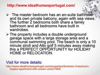 http://www.idealhomesportugal.com/
 The master bedroom has an en-suite bathroom
and its own private balcony, again with sea views.
The further 2 bedrooms both share a family
bathroom and all bedrooms have built in
wardrobes.
 The property includes a double underground
garage space with a large storage area and a
communal swimming pool. The beach is only a 10
minute stroll and Alto golf 5 minutes away making
this a PERFECT OPPORTUNITY for HOLIDAY
HOME or RELOCATION.
Visit for more details:
http://www.idealhomesportugal.com/properties/fantastic-3-bedroom-
duplex-apartment-with-ocean-views/1606
 
