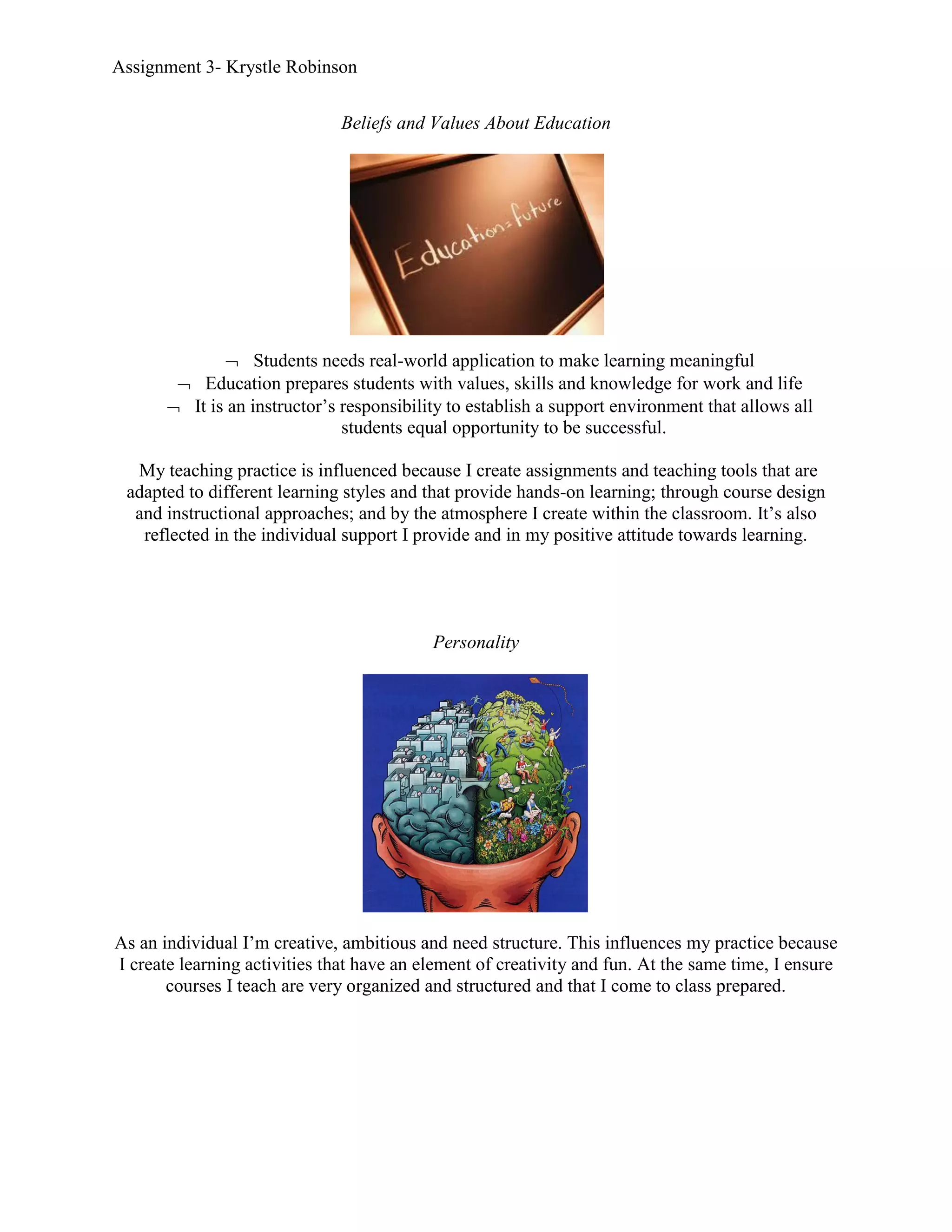 Assignment 3- Krystle Robinson


                               Beliefs and Values About Education




               Students needs real-world application to make learning meaningful
         Education prepares students with values, skills and knowledge for work and life
        It is an instructor’s responsibility to establish a support environment that allows all
                               students equal opportunity to be successful.

  My teaching practice is influenced because I create assignments and teaching tools that are
 adapted to different learning styles and that provide hands-on learning; through course design
  and instructional approaches; and by the atmosphere I create within the classroom. It’s also
   reflected in the individual support I provide and in my positive attitude towards learning.




                                           Personality




As an individual I’m creative, ambitious and need structure. This influences my practice because
I create learning activities that have an element of creativity and fun. At the same time, I ensure
       courses I teach are very organized and structured and that I come to class prepared.
 
