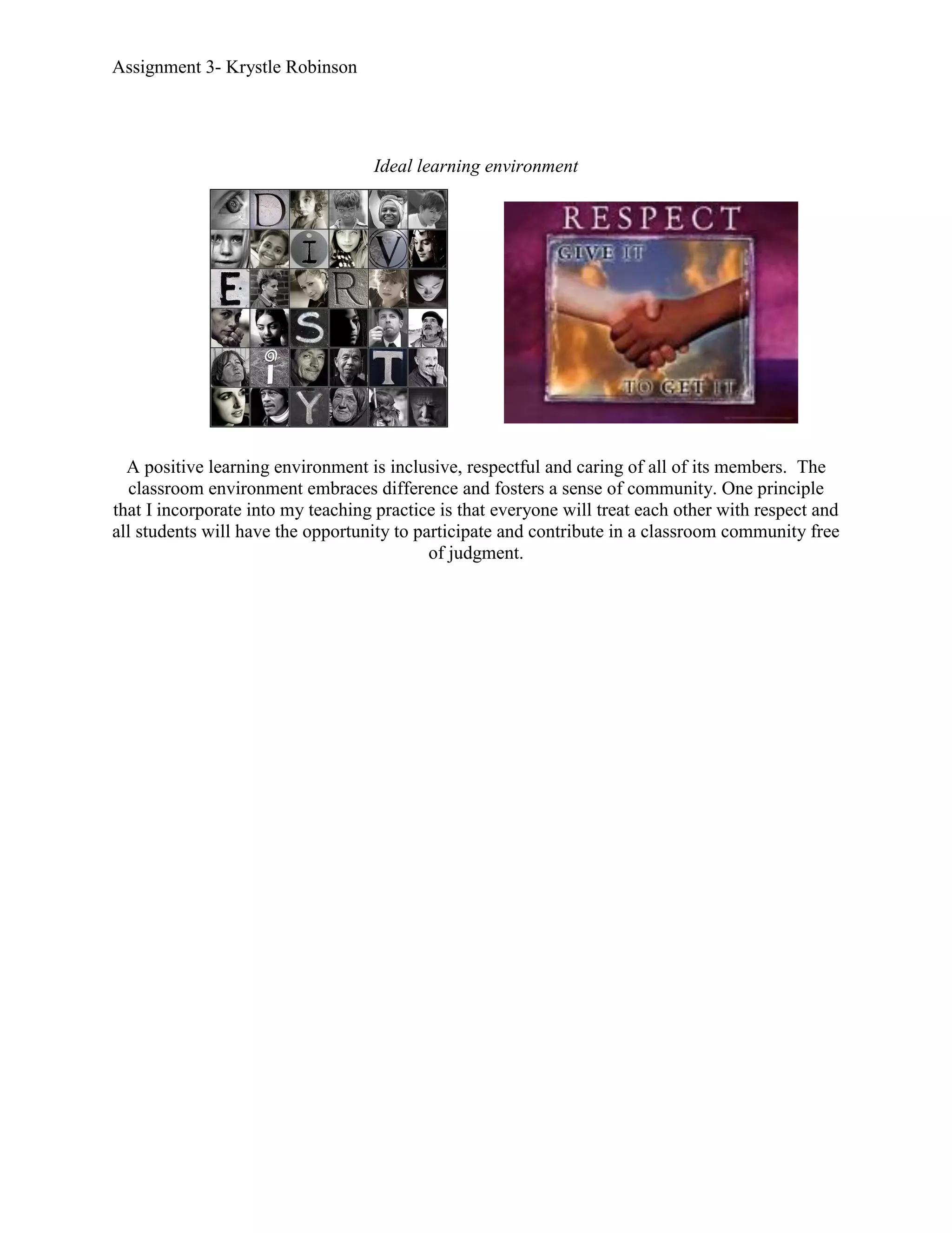 Assignment 3- Krystle Robinson




                                   Ideal learning environment




  A positive learning environment is inclusive, respectful and caring of all of its members. The
   classroom environment embraces difference and fosters a sense of community. One principle
that I incorporate into my teaching practice is that everyone will treat each other with respect and
all students will have the opportunity to participate and contribute in a classroom community free
                                            of judgment.
 