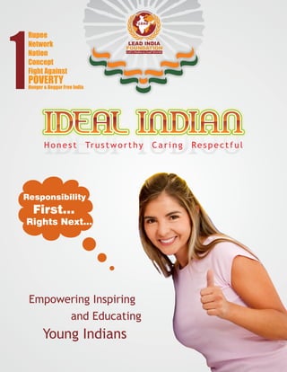 LEAD INDIA
FOUNDATION
Let’s Make a Just World
LEAD
IDEAL INDIANIDEAL INDIANIDEAL INDIANIDEAL INDIANIDEAL INDIANIDEAL INDIAN
H o n e s t Tr u s t w o r t h y C a r i n g Re s p e c t f u l
Responsibility
First...
Rights Next...
Empowering Inspiring
and Educating
Young Indians
Rupee
Network
Nation
Concept
Fight Against
POVERTY
Hunger & Beggar Free India
 