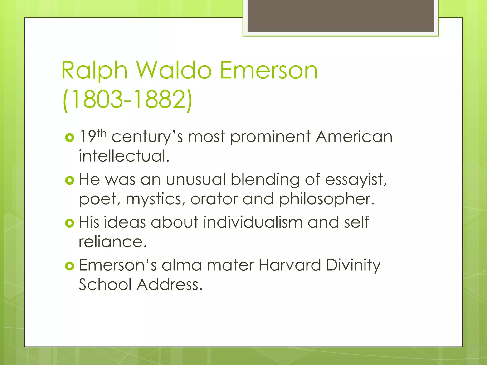 Ralph Waldo Emerson
(1803-1882)
 19th

century’s most prominent American
intellectual.
 He was an unusual blending of essayist,
poet, mystics, orator and philosopher.
 His ideas about individualism and self
reliance.
 Emerson’s alma mater Harvard Divinity
School Address.

 