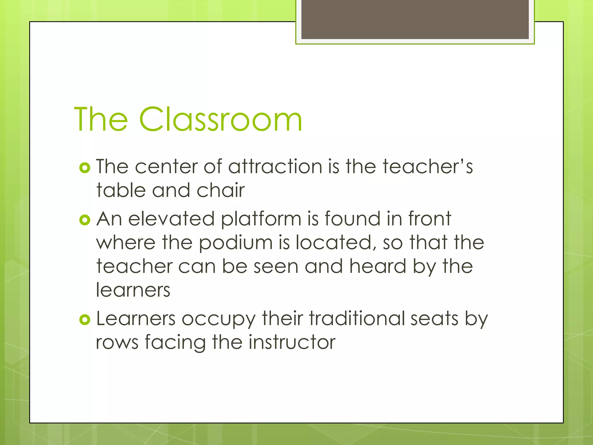 The Classroom
 The

center of attraction is the teacher’s
table and chair
 An elevated platform is found in front
where the podium is located, so that the
teacher can be seen and heard by the
learners
 Learners occupy their traditional seats by
rows facing the instructor

 