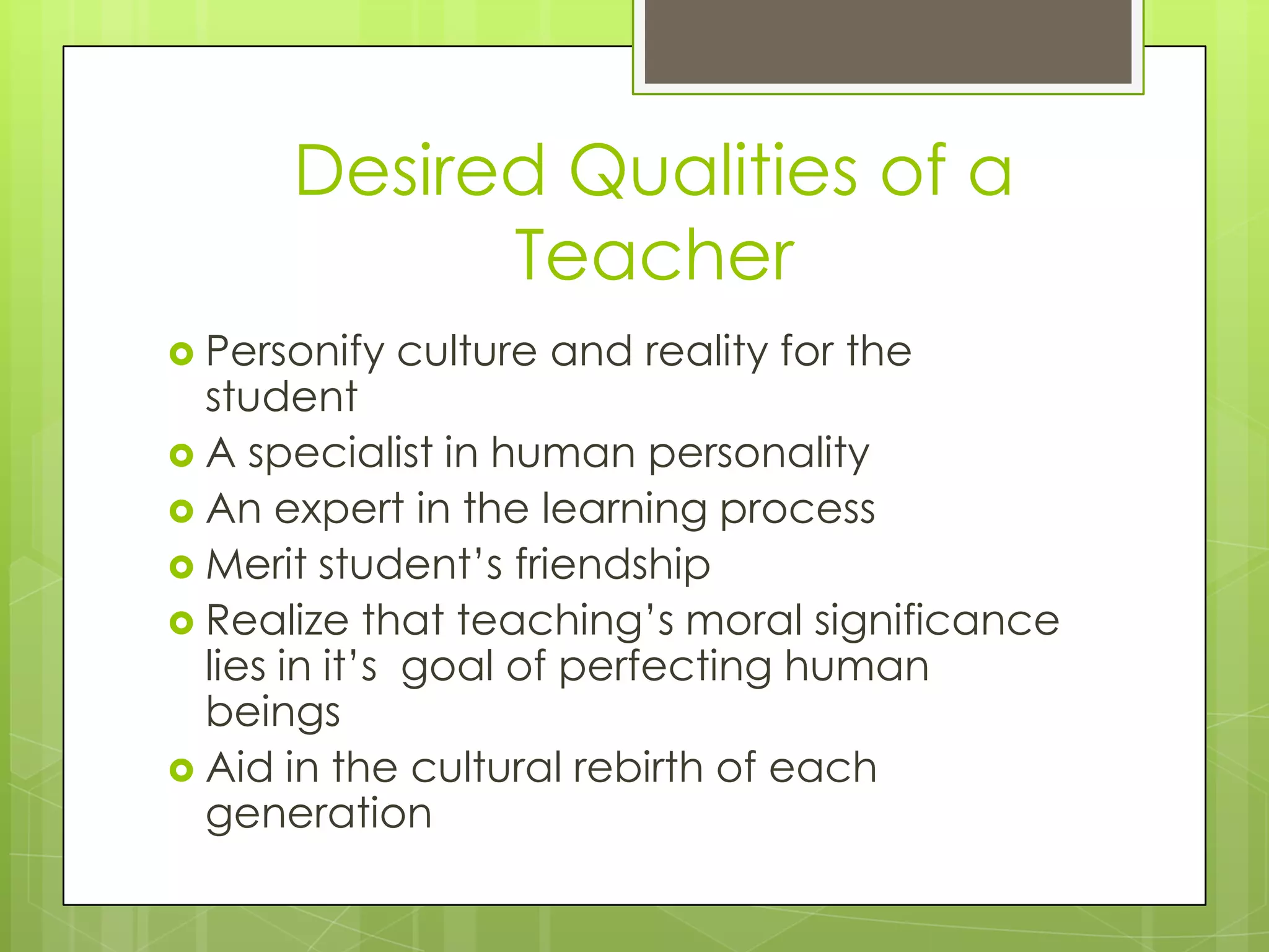 Desired Qualities of a
Teacher
 Personify

culture and reality for the

student
 A specialist in human personality
 An expert in the learning process
 Merit student’s friendship
 Realize that teaching’s moral significance
lies in it’s goal of perfecting human
beings
 Aid in the cultural rebirth of each
generation

 