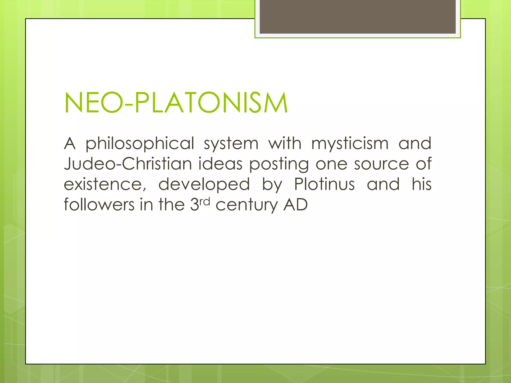 NEO-PLATONISM
A philosophical system with mysticism and
Judeo-Christian ideas posting one source of
existence, developed by Plotinus and his
followers in the 3rd century AD

 