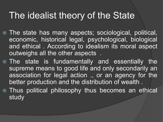 The idealist theory of the State
 The state has many aspects; sociological, political,
economic, historical legal, psychological, biological
and ethical . According to idealism its moral aspect
outweighs all the other aspects .
 The state is fundamentally and essentially the
supreme means to good life and only secondarily an
association for legal action ., or an agency for the
better production and the distribution of wealth .
 Thus political philosophy thus becomes an ethical
study
 