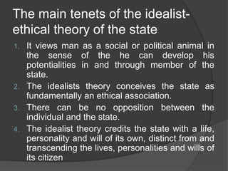 The main tenets of the idealist-
ethical theory of the state
1. It views man as a social or political animal in
the sense of the he can develop his
potentialities in and through member of the
state.
2. The idealists theory conceives the state as
fundamentally an ethical association.
3. There can be no opposition between the
individual and the state.
4. The idealist theory credits the state with a life,
personality and will of its own, distinct from and
transcending the lives, personalities and wills of
its citizen
 