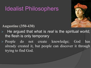 Idealist Philosophers
Augustine (350-430)
 He argued that what is real is the spiritual world;
the flesh is only temporary
 People do not create knowledge; God has
already created it, but people can discover it through
trying to find God.
 