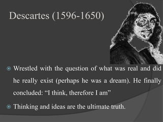 Descartes (1596-1650)
 Wrestled with the question of what was real and did
he really exist (perhaps he was a dream). He finally
concluded: “I think, therefore I am”
 Thinking and ideas are the ultimate truth.
 