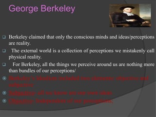 George Berkeley
 Berkeley claimed that only the conscious minds and ideas/perceptions
are reality.
 The external world is a collection of perceptions we mistakenly call
physical reality.
 For Berkeley, all the things we perceive around us are nothing more
than bundles of our perceptions/
 Berkeley’s Idealism included two elements: objective and
subjective
 Subjective- all we know are our own ideas
 Objective- Independent of our perceptions;
 