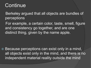 Continue
Berkeley argued that all objects are bundles of
perceptions
For example, a certain color, taste, smell, figure
and consistency go together, and are one
distinct thing, given by the name apple.
 Because perceptions can exist only in a mind,
all objects exist only in the mind, and there is no
independent material reality outside the mind
 