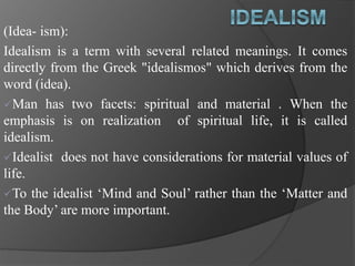 (Idea- ism):
Idealism is a term with several related meanings. It comes
directly from the Greek "idealismos" which derives from the
word (idea).
Man has two facets: spiritual and material . When the
emphasis is on realization of spiritual life, it is called
idealism.
Idealist does not have considerations for material values of
life.
To the idealist ‘Mind and Soul’ rather than the ‘Matter and
the Body’ are more important.
 