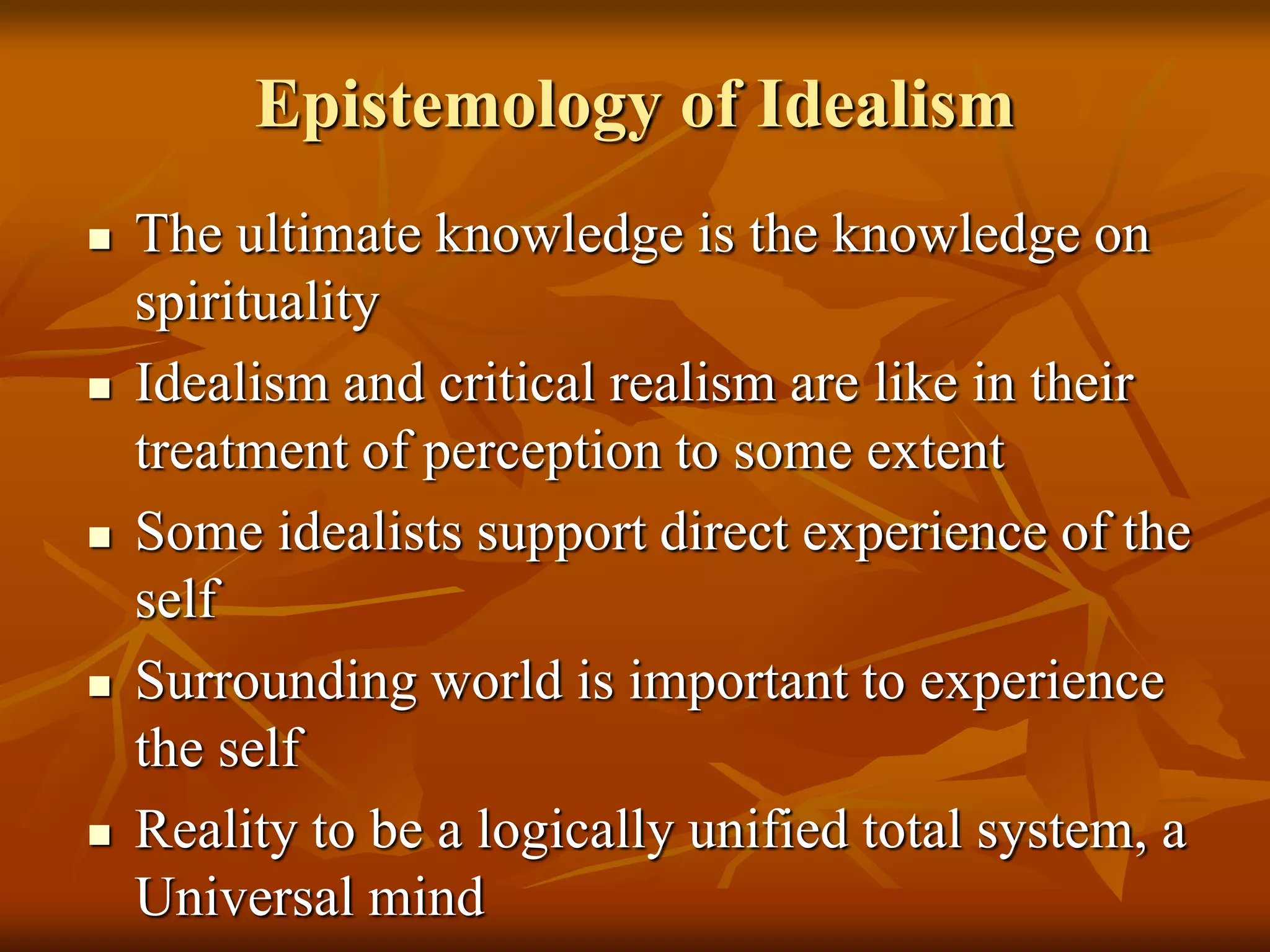 Epistemology of Idealism
 The ultimate knowledge is the knowledge on
spirituality
 Idealism and critical realism are like in their
treatment of perception to some extent
 Some idealists support direct experience of the
self
 Surrounding world is important to experience
the self
 Reality to be a logically unified total system, a
Universal mind
 