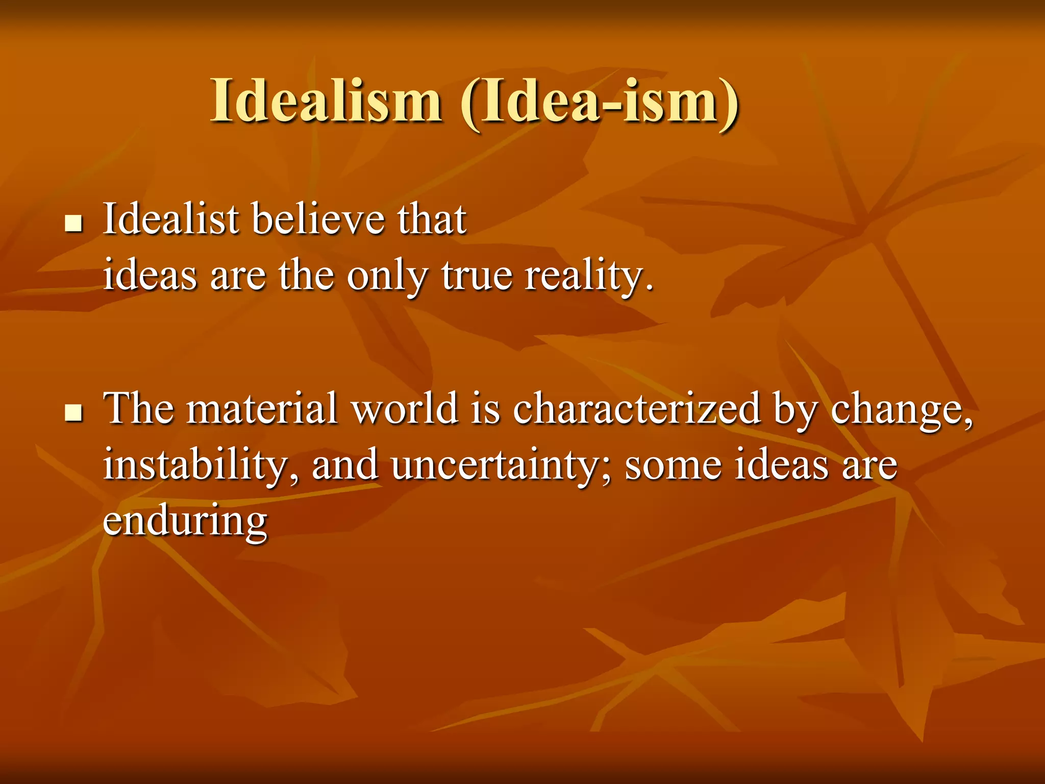  Idealist believe that
ideas are the only true reality.
 The material world is characterized by change,
instability, and uncertainty; some ideas are
enduring
Idealism (Idea-ism)
 