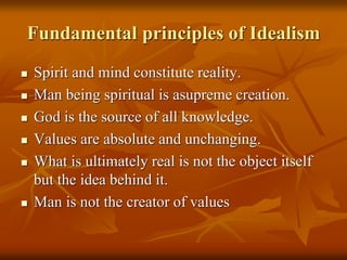 Fundamental principles of Idealism
 Spirit and mind constitute reality.
 Man being spiritual is asupreme creation.
 God is the source of all knowledge.
 Values are absolute and unchanging.
 What is ultimately real is not the object itself
but the idea behind it.
 Man is not the creator of values
 