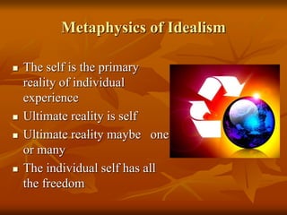 Metaphysics of Idealism
 The self is the primary
reality of individual
experience
 Ultimate reality is self
 Ultimate reality maybe one
or many
 The individual self has all
the freedom
 