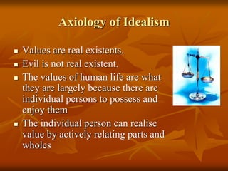 Axiology of Idealism
 Values are real existents.
 Evil is not real existent.
 The values of human life are what
they are largely because there are
individual persons to possess and
enjoy them
 The individual person can realise
value by actively relating parts and
wholes
 
