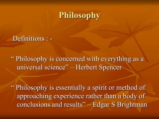 Philosophy
Definitions : -
“ Philosophy is concerned with everything as a
universal science” – Herbert Spencer
“ Philosophy is essentially a spirit or method of
approaching experience rather than a body of
conclusions and results” – Edgar S Brightman
 