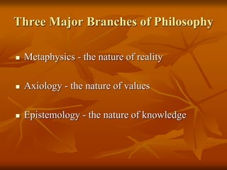 Three Major Branches of Philosophy
 Metaphysics - the nature of reality
 Axiology - the nature of values
 Epistemology - the nature of knowledge
 