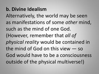 b. Divine Idealism
Alternatively, the world may be seen
as manifestations of some other mind,
such as the mind of one God....