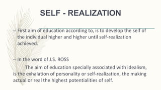 SELF - REALIZATION
– First aim of education according to, is to develop the self of
the individual higher and higher until self-realization
achieved.
– In the word of J.S. ROSS
The aim of education specially associated with idealism,
is the exhalation of personality or self-realization, the making
actual or real the highest potentialities of self.
 