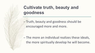 Cultivate truth, beauty and
goodness
– Truth, beauty and goodness should be
encouraged more and more.
– The more an individual realizes these ideals,
the more spiritually develop he will become.
 