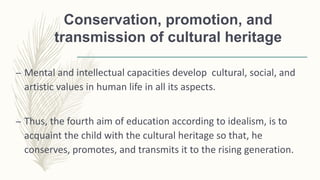Conservation, promotion, and
transmission of cultural heritage
– Mental and intellectual capacities develop cultural, social, and
artistic values in human life in all its aspects.
– Thus, the fourth aim of education according to idealism, is to
acquaint the child with the cultural heritage so that, he
conserves, promotes, and transmits it to the rising generation.
 