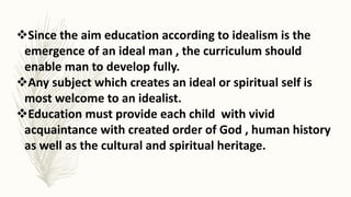 Since the aim education according to idealism is the
emergence of an ideal man , the curriculum should
enable man to develop fully.
Any subject which creates an ideal or spiritual self is
most welcome to an idealist.
Education must provide each child with vivid
acquaintance with created order of God , human history
as well as the cultural and spiritual heritage.
 