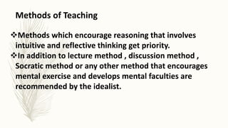 Methods of Teaching
Methods which encourage reasoning that involves
intuitive and reflective thinking get priority.
In addition to lecture method , discussion method ,
Socratic method or any other method that encourages
mental exercise and develops mental faculties are
recommended by the idealist.
 