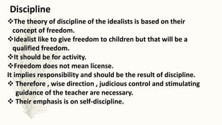 The theory of discipline of the idealists is based on their
concept of freedom.
Idealist like to give freedom to children but that will be a
qualified freedom.
It should be for activity.
Freedom does not mean license.
It implies responsibility and should be the result of discipline.
 Therefore , wise direction , judicious control and stimulating
guidance of the teacher are necessary.
 Their emphasis is on self-discipline.
Discipline
 