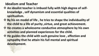 Idealism and Teacher
 An idealist teacher is imbued fully with high degree of self-
knowledge , self dynamism and essential qualities of
spiritualism.
 By his on model of life , he tries to shape the individuality of
the child to a life of purity ,virtue, and great achievement.
 He creates a wholesome conductive atmosphere by his own
activities and planned experiences for the child.
 He guides the child with such genuine love , affection and
sympathy that he attain his full mental and spiritual
development.
 