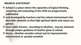  School is a place where the capacities of logical thinking ,
reasoning and evaluating of the child are progressively
sublimated
 and developed by teachers and the school environment into
desirable channels so that high spiritual ideals and values are
gained.
 Such noble mission , according to idealism , may be achieved
through proper guidance of teacher gives in school.
 Hence , Idealists consider school and its impressionistic
environment as greatly essential.
Idealism and School
 