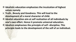  Idealistic education emphasizes the inculcation of highest
values namely
 Truth , Beauty and Goodness. This will lead to the
development of a moral character of child.
 Idealist education aim at self realization of all individuals by
one’s own effort. Hence it promote universal education.
 Idealism emphasizes the principle of self –discipline. This
principle leads to the development of the self of an individual.
 