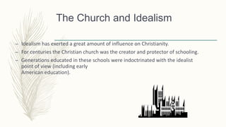 The Church and Idealism
– Idealism has exerted a great amount of influence on Christianity.
– For centuries the Christian church was the creator and protector of schooling.
– Generations educated in these schools were indoctrinated with the idealist
point of view (including early
American education).
 
