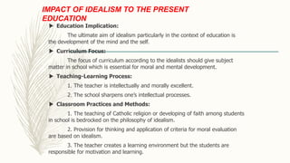 IMPACT OF IDEALISM TO THE PRESENT
EDUCATION
 Education Implication:
The ultimate aim of idealism particularly in the context of education is
the development of the mind and the self.
 Curriculum Focus:
The focus of curriculum according to the idealists should give subject
matter in school which is essential for moral and mental development.
 Teaching-Learning Process:
1. The teacher is intellectually and morally excellent.
2. The school sharpens one’s intellectual processes.
 Classroom Practices and Methods:
1. The teaching of Catholic religion or developing of faith among students
in school is bedrocked on the philosophy of idealism.
2. Provision for thinking and application of criteria for moral evaluation
are based on idealism.
3. The teacher creates a learning environment but the students are
responsible for motivation and learning.
 
