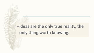–ideas are the only true reality, the
only thing worth knowing.
 