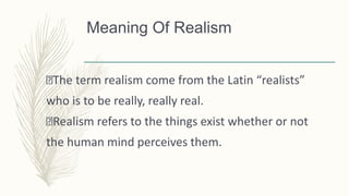 Meaning Of Realism
The term realism come from the Latin “realists”
who is to be really, really real.
Realism refers to the things exist whether or not
the human mind perceives them.
 