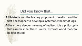 Did you know that...
 Aristotle was the leading proponent of realism and the
first philosopher to develop a systematic theory of logic.
 In a more deeper meaning of realism, it is a philosophy
that assumes that there is a real external world that can
be recognized.
 