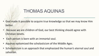 THOMAS AQUINAS
• God made it possible to acquire true knowledge so that we may know Him
better.
• Because we are children of God, our best thinking should agree with
Christian tenets.
• Each person is born with an immortal soul.
• Aquinas epitomized the scholasticism of the Middle Ages.
• Scholasticism is an approach that emphasized the human’s eternal soul and
salvation.
 