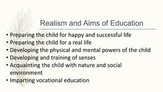 Realism and Aims of Education
• Preparing the child for happy and successful life
• Preparing the child for a real life
• Developing the physical and mental powers of the child
• Developing and training of senses
• Acquainting the child with nature and social
environment
• Imparting vocational education
 