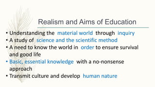 Realism and Aims of Education
• Understanding the material world through inquiry
• A study of science and the scientific method
• A need to know the world in order to ensure survival
and good life
• Basic, essential knowledge with a no-nonsense
approach
• Transmit culture and develop human nature
 