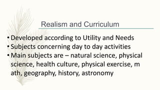 • Developed according to Utility and Needs
• Subjects concerning day to day activities
• Main subjects are – natural science, physical
science, health culture, physical exercise, m
ath, geography, history, astronomy
Realism and Curriculum
 