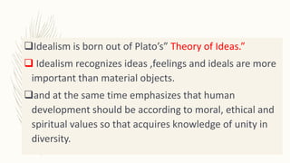 Idealism is born out of Plato’s” Theory of Ideas.”
 Idealism recognizes ideas ,feelings and ideals are more
important than material objects.
and at the same time emphasizes that human
development should be according to moral, ethical and
spiritual values so that acquires knowledge of unity in
diversity.
 