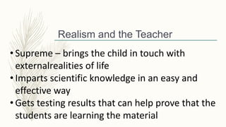 Realism and the Teacher
• Supreme – brings the child in touch with
externalrealities of life
• Imparts scientific knowledge in an easy and
effective way
• Gets testing results that can help prove that the
students are learning the material
 