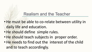 Realism and the Teacher
• He must be able to co-relate between utility in
daily life and education.
• He should define simple rules.
• He should teach subjects in proper order.
• He needs to find out the interest of the child
and to teach accordingly.
 