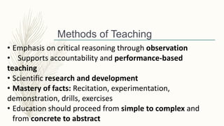 Methods of Teaching
• Emphasis on critical reasoning through observation
• Supports accountability and performance-based
teaching
• Scientific research and development
• Mastery of facts: Recitation, experimentation,
demonstration, drills, exercises
• Education should proceed from simple to complex and
from concrete to abstract
 