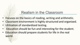 • Focuses on the basics of reading, writing and arithmetic.
• Classroom environment is highly structured and organized.
• Utilization of standardized testing.
• Education should be fun and interesting for the student.
• Education should prepare students for life in the real
world.
Realism in the Classroom
 